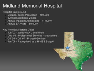 Midland Memorial Hospital
Hospital Background
   Midland, Texas Population – 101,000
   320 licensed beds, 2 sites
   Annual Inpatient Admissions – 11,000+/-
   Annual ER Visits – 50,000+

Key Project Milestone Dates
    Jun '03 - WorldVistA Conference
    Dec '04 - Professional Services - Medsphere
    Q4 '05 ~ Q1 '07 - Phased Go-lives
    Jan '08 - Recognized as a HIMSS Stage6
 