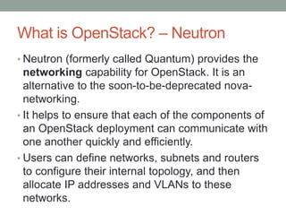 What is OpenStack? – Neutron
• Neutron (formerly called Quantum) provides the
networking capability for OpenStack. It is an
alternative to the soon-to-be-deprecated nova-
networking.
• It helps to ensure that each of the components of
an OpenStack deployment can communicate with
one another quickly and efficiently.
• Users can define networks, subnets and routers
to configure their internal topology, and then
allocate IP addresses and VLANs to these
networks.
 