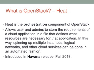 What is OpenStack? – Heat
• Heat is the orchestration component of OpenStack.
• Allows user and admins to store the requirements of
a cloud application in a file that defines what
resources are necessary for that application. In this
way, spinning up multiple instances, logical
networks, and other cloud services can be done in
an automated fashion.
• Introduced in Havana release, Fall 2013.
 