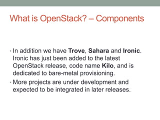 What is OpenStack? – Components
• In addition we have Trove, Sahara and Ironic.
Ironic has just been added to the latest
OpenStack release, code name Kilo, and is
dedicated to bare-metal provisioning.
• More projects are under development and
expected to be integrated in later releases.
 