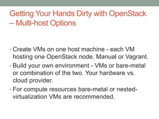 Getting Your Hands Dirty with OpenStack
– Multi-host Options
• Create VMs on one host machine - each VM
hosting one OpenStack node. Manual or Vagrant.
• Build your own environment - VMs or bare-metal
or combination of the two. Your hardware vs.
cloud provider.
• For compute resources bare-metal or nested-
virtualization VMs are recommended.
 