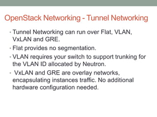 OpenStack Networking - Tunnel Networking
• Tunnel Networking can run over Flat, VLAN,
VxLAN and GRE.
• Flat provides no segmentation.
• VLAN requires your switch to support trunking for
the VLAN ID allocated by Neutron.
• VxLAN and GRE are overlay networks,
encapsulating instances traffic. No additional
hardware configuration needed.
 