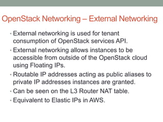 OpenStack Networking – External Networking
• External networking is used for tenant
consumption of OpenStack services API.
• External networking allows instances to be
accessible from outside of the OpenStack cloud
using Floating IPs.
• Routable IP addresses acting as public aliases to
private IP addresses instances are granted.
• Can be seen on the L3 Router NAT table.
• Equivalent to Elastic IPs in AWS.
 