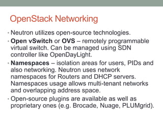 OpenStack Networking
• Neutron utilizes open-source technologies.
• Open vSwitch or OVS – remotely programmable
virtual switch. Can be managed using SDN
controller like OpenDayLight.
• Namespaces – isolation areas for users, PIDs and
also networking. Neutron uses network
namespaces for Routers and DHCP servers.
Namespaces usage allows multi-tenant networks
and overlapping address space.
• Open-source plugins are available as well as
proprietary ones (e.g. Brocade, Nuage, PLUMgrid).
 