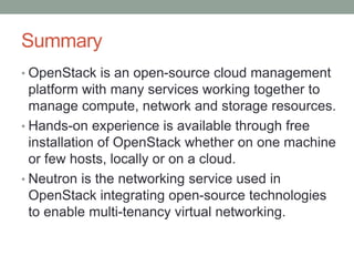 Summary
• OpenStack is an open-source cloud management
platform with many services working together to
manage compute, network and storage resources.
• Hands-on experience is available through free
installation of OpenStack whether on one machine
or few hosts, locally or on a cloud.
• Neutron is the networking service used in
OpenStack integrating open-source technologies
to enable multi-tenancy virtual networking.
 