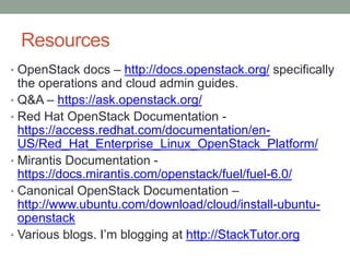 Resources
• OpenStack docs – http://docs.openstack.org/ specifically
the operations and cloud admin guides.
• Q&A – https://ask.openstack.org/
• Red Hat OpenStack Documentation -
https://access.redhat.com/documentation/en-
US/Red_Hat_Enterprise_Linux_OpenStack_Platform/
• Mirantis Documentation -
https://docs.mirantis.com/openstack/fuel/fuel-6.0/
• Canonical OpenStack Documentation –
http://www.ubuntu.com/download/cloud/install-ubuntu-
openstack
• Various blogs. I’m blogging at http://StackTutor.org
 