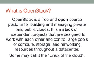 What is OpenStack?
OpenStack is a free and open-source
platform for building and managing private
and public clouds. It is a stack of
independent projects that are designed to
work with each other and control large pools
of compute, storage, and networking
resources throughout a datacenter.
Some may call it the “Linux of the cloud”.
 