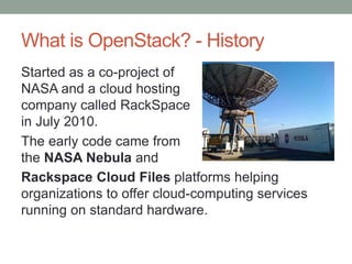What is OpenStack? - History
Started as a co-project of
NASA and a cloud hosting
company called RackSpace
in July 2010.
The early code came from
the NASA Nebula and
Rackspace Cloud Files platforms helping
organizations to offer cloud-computing services
running on standard hardware.
 