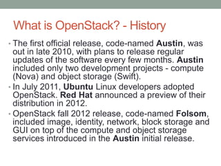 What is OpenStack? - History
• The first official release, code-named Austin, was
out in late 2010, with plans to release regular
updates of the software every few months. Austin
included only two development projects - compute
(Nova) and object storage (Swift).
• In July 2011, Ubuntu Linux developers adopted
OpenStack. Red Hat announced a preview of their
distribution in 2012.
• OpenStack fall 2012 release, code-named Folsom,
included image, identity, network, block storage and
GUI on top of the compute and object storage
services introduced in the Austin initial release.
 