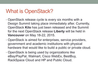 What is OpenStack?
• OpenStack release cycle is every six months with a
Design Summit taking place immediately after. Currently,
OpenStack Kilo has just been released and the Summit
for the next OpenStack release Liberty will be held in
Vancouver on May 18-22, 2015.
• OpenStack is aimed for enterprises, service providers,
government and academic institutions with physical
hardware that would like to build a public or private cloud.
• OpenStack is being used by organizations like
eBay/PayPal, Walmart, Cisco WebEx, BestBuy,
RackSpace Cloud and HP and Public Cloud.
 