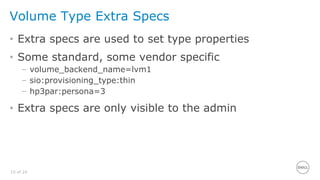 15 of 24
Volume Type Extra Specs
• Extra specs are used to set type properties
• Some standard, some vendor specific
– volume_backend_name=lvm1
– sio:provisioning_type:thin
– hp3par:persona=3
• Extra specs are only visible to the admin
 