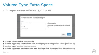 16 of 24
Volume Type Extra Specs
• Extra specs can be modified via UI, CLI, or API
# cinder type-create GoldVolume
# cinder type-key GoldVolume set storagetype:storageprofile=highpriority
# cinder type-create BronzeVolume
# cinder type-key BronzeVolume set storagetype:storageprofile=lowpriorty
 
