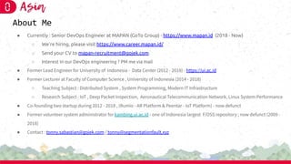 About Me
● Currently : Senior DevOps Engineer at MAPAN (GoTo Group) - https://www.mapan.id (2018 - Now)
○ We’re hiring, please visit https://www.career.mapan.id/
○ Send your CV to mapan-recruitment@gojek.com
○ Interest in our DevOps engineering ? PM me via mail
● Former Lead Engineer for University of Indonesia - Data Center (2012 - 2018) - https://ui.ac.id
● Former Lecturer at Faculty of Computer Science , University of Indonesia (2014 - 2018)
○ Teaching Subject : Distributed System , System Programming, Modern IT Infrastructure
○ Research Subject : IoT , Deep Packet Inspection, Aeronautical Telecommunication Network, Linux System Performance
● Co-founding two startup during 2012 - 2018 , (Rumio - AR Platform & Peentar - IoT Platform) - now defunct
● Former volunteer system administrator for kambing.ui.ac.id - one of Indonesia largest F/OSS repository ; now defunct (2009 -
2018)
● Contact : tonny.sabastian@gojek.com / tonny@segmentationfault.xyz
 