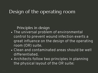 Design of the operating room
Principles in design
The universal problem of environmental
control to prevent wound infection exerts a
great influence on the design of the operating
room (OR) suite.
Clean and contaminated areas should be well
differentiated.
Architects follow two principles in planning
the physical layout of the OR suite:
<number>
 