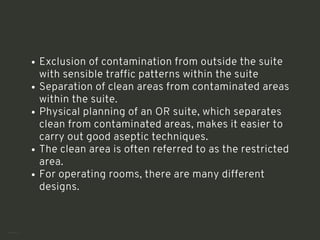 Exclusion of contamination from outside the suite
with sensible traffic patterns within the suite
Separation of clean areas from contaminated areas
within the suite.
Physical planning of an OR suite, which separates
clean from contaminated areas, makes it easier to
carry out good aseptic techniques.
The clean area is often referred to as the restricted
area.
For operating rooms, there are many different
designs.
<number>
 
