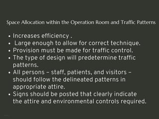 Space Allocation within the Operation Room and Traffic Patterns
Increases efficiency .
Large enough to allow for correct technique.
Provision must be made for traffic control.
The type of design will predetermine traffic
patterns.
All persons – staff, patients, and visitors –
should follow the delineated patterns in
appropriate attire.
Signs should be posted that clearly indicate
the attire and environmental controls required.
<number>
 
