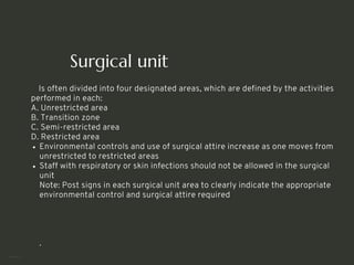 Surgical unit
Is often divided into four designated areas, which are defined by the activities
performed in each:
A. Unrestricted area
B. Transition zone
C. Semi-restricted area
D. Restricted area
Environmental controls and use of surgical attire increase as one moves from
unrestricted to restricted areas
Staff with respiratory or skin infections should not be allowed in the surgical
unit
Note: Post signs in each surgical unit area to clearly indicate the appropriate
environmental control and surgical attire required
.
<number>
 