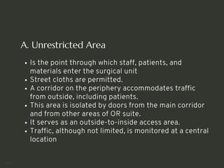 A. Unrestricted Area
Is the point through which staff, patients, and
materials enter the surgical unit
Street cloths are permitted.
A corridor on the periphery accommodates traffic
from outside, including patients.
This area is isolated by doors from the main corridor
and from other areas of OR suite.
It serves as an outside-to-inside access area.
Traffic, although not limited, is monitored at a central
location
<number>
 