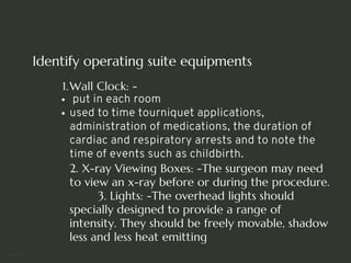 Identify operating suite equipments
Wall Clock: -
1.
put in each room
used to time tourniquet applications,
administration of medications, the duration of
cardiac and respiratory arrests and to note the
time of events such as childbirth.
2. X-ray Viewing Boxes: -The surgeon may need
to view an x-ray before or during the procedure.
3. Lights: -The overhead lights should
specially designed to provide a range of
intensity. They should be freely movable, shadow
less and less heat emitting
<number>
 