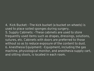 4. Kick Bucket: -The kick bucket (a bucket on wheels) is
used to place soiled sponges during surgery.
5. Supply Cabinets: -These cabinets are used to store
frequently used items such as drapes, dressings, solutions,
sutures, etc. Cabinets with doors are preferred to those
without so as to reduce exposure of the content to dust.
6. Anesthesia Equipment: -Equipment, including the gas
machine, physiological monitor, and anesthesia supply cart,
and sitting stools, is located in each room.
<number>
 