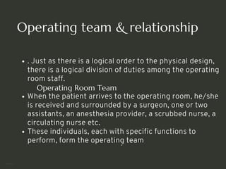 Operating team & relationship
. Just as there is a logical order to the physical design,
there is a logical division of duties among the operating
room staff.
Operating Room Team
When the patient arrives to the operating room, he/she
is received and surrounded by a surgeon, one or two
assistants, an anesthesia provider, a scrubbed nurse, a
circulating nurse etc.
These individuals, each with specific functions to
perform, form the operating team
<number>
 