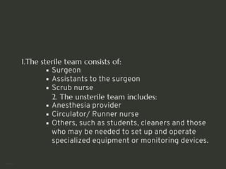 1.The sterile team consists of:
Surgeon
Assistants to the surgeon
Scrub nurse
2. The unsterile team includes:
Anesthesia provider
Circulator/ Runner nurse
Others, such as students, cleaners and those
who may be needed to set up and operate
specialized equipment or monitoring devices.
<number>
 