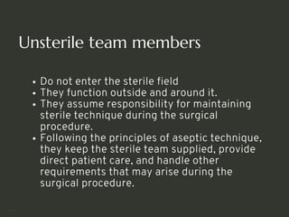 Unsterile team members
Do not enter the sterile field
They function outside and around it.
They assume responsibility for maintaining
sterile technique during the surgical
procedure.
Following the principles of aseptic technique,
they keep the sterile team supplied, provide
direct patient care, and handle other
requirements that may arise during the
surgical procedure.
<number>
 