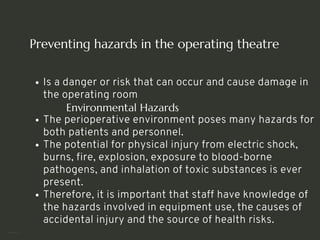 Preventing hazards in the operating theatre
Is a danger or risk that can occur and cause damage in
the operating room
Environmental Hazards
The perioperative environment poses many hazards for
both patients and personnel.
The potential for physical injury from electric shock,
burns, fire, explosion, exposure to blood-borne
pathogens, and inhalation of toxic substances is ever
present.
Therefore, it is important that staff have knowledge of
the hazards involved in equipment use, the causes of
accidental injury and the source of health risks.
<number>
 
