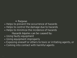 Purpose
Helps to prevent the occurrence of hazards
Helps to control the damage due to hazards
Helps to minimize the incidence of hazards
Hazards Injuries can be caused by:
Using faulty equipment
Using equipment improperly
Exposing oneself or others to toxic or irritating agents, or
Coming into contact with harmful agents
<number>
 
