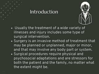 Usually the treatment of a wide variety of
illnesses and injury includes some type of
surgical intervention.
Surgery is an invasive method of treatment that
may be planned or unplanned, major or minor,
and that may involve any body part or system.
Surgical procedures require physical and
psychosocial adaptations and are stressors for
both the patient and the family, no matter what
the extent might be.
Introduction
<number>
 