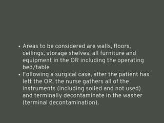 Areas to be considered are walls, floors,
ceilings, storage shelves, all furniture and
equipment in the OR including the operating
bed/table
Following a surgical case, after the patient has
left the OR, the nurse gathers all of the
instruments (including soiled and not used)
and terminally decontaminate in the washer
(terminal decontamination).
<number>
 