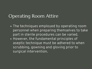 Operating Room Attire
The techniques employed by operating room
personnel when preparing themselves to take
part in sterile procedures can be varied.
However, the fundamental principles of
aseptic technique must be adhered to when
scrubbing, gowning and gloving prior to
surgical intervention.
<number>
 