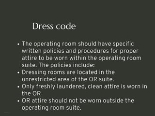 Dress code
The operating room should have specific
written policies and procedures for proper
attire to be worn within the operating room
suite. The policies include:
Dressing rooms are located in the
unrestricted area of the OR suite.
Only freshly laundered, clean attire is worn in
the OR
OR attire should not be worn outside the
operating room suite.
<number>
 