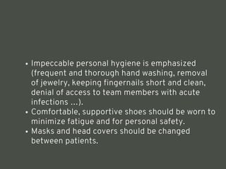 Impeccable personal hygiene is emphasized
(frequent and thorough hand washing, removal
of jewelry, keeping fingernails short and clean,
denial of access to team members with acute
infections …).
Comfortable, supportive shoes should be worn to
minimize fatigue and for personal safety.
Masks and head covers should be changed
between patients.
<number>
 