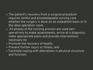 The patient’s recovery from a surgical procedure
requires skillful and knowledgeable nursing care
whether the surgery is done on an outpatient basis or in
the ideal operation room.
All phases of the nursing process are used peri-
operatively to make assessments, arrive at a diagnosis,
make appropriate plans and provide interventions
necessary to:
Promote the recovery of health,
Prevent further injury or illness, and
Facilitate coping with alterations in physical structure
and function.
<number>
 
