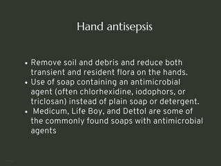 Hand antisepsis
Remove soil and debris and reduce both
transient and resident flora on the hands.
Use of soap containing an antimicrobial
agent (often chlorhexidine, iodophors, or
triclosan) instead of plain soap or detergent.
Medicum, Life Boy, and Dettol are some of
the commonly found soaps with antimicrobial
agents
<number>
 