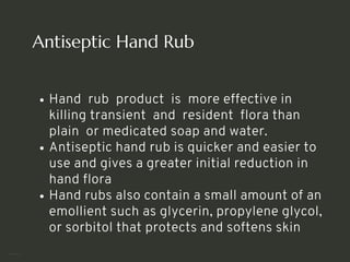Antiseptic Hand Rub
Hand rub product is more effective in
killing transient and resident flora than
plain or medicated soap and water.
Antiseptic hand rub is quicker and easier to
use and gives a greater initial reduction in
hand flora
Hand rubs also contain a small amount of an
emollient such as glycerin, propylene glycol,
or sorbitol that protects and softens skin
<number>
 