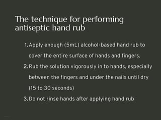 The technique for performing
antiseptic hand rub
Apply enough (5mL) alcohol-based hand rub to
cover the entire surface of hands and fingers.
1.
Rub the solution vigorously in to hands, especially
between the fingers and under the nails until dry
(15 to 30 seconds)
2.
Do not rinse hands after applying hand rub
3.
<number>
 