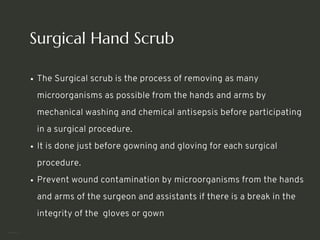 Surgical Hand Scrub
The Surgical scrub is the process of removing as many
microorganisms as possible from the hands and arms by
mechanical washing and chemical antisepsis before participating
in a surgical procedure.
It is done just before gowning and gloving for each surgical
procedure.
Prevent wound contamination by microorganisms from the hands
and arms of the surgeon and assistants if there is a break in the
integrity of the gloves or gown
<number>
 
