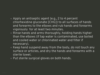 Apply an antiseptic agent (e.g., 2 to 4 percent
chlorhexidine gluconate [CHG]) to all surfaces of hands
and forearms to the elbows and rub hands and forearms
vigorously for at least two minutes.
Rinse hands and arms thoroughly, holding hands higher
than the elbows (if tap water is contaminated, use boiled
and cooled water or chlorinated water and filter if
necessary).
Keep hand suspend away from the body, do not touch any
surface or articles, and dry the hands and forearms with a
sterile towel.
Put sterile surgical gloves on both hands.
<number>
 