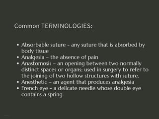 Common TERMINOLOGIES:
Absorbable suture - any suture that is absorbed by
body tissue
Analgesia – the absence of pain
Anastomosis – an opening between two normally
distinct spaces or organs; used in surgery to refer to
the joining of two hollow structures with suture.
Anesthetic – an agent that produces analgesia
French eye - a delicate needle whose double eye
contains a spring.
<number>
 