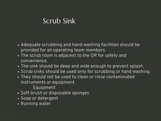 Scrub Sink
Adequate scrubbing and hand washing facilities should be
provided for all operating team members.
The scrub room is adjacent to the OR for safety and
convenience.
The sink should be deep and wide enough to prevent splash.
Scrub sinks should be used only for scrubbing or hand washing.
They should not be used to clean or rinse contaminated
instruments or equipment.
Equipment
Soft brush or disposable sponges
Soap or detergent
Running water
<number>
 