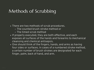 Methods of Scrubbing
There are two methods of scrub procedures.
The counted brush-stroke method or
The timed scrub method
If properly executed, they are both effective, and each
exposes all surfaces of the hands and forearms to mechanical
cleansing and chemical antisepsis.
One should think of the fingers, hands, and arms as having
four sides or surfaces. In cases of a numbered stroke method,
a certain number of brush strokes are designated for each
finger, palm, back of hand, and arm.
<number>
 