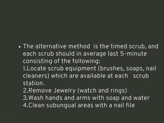 The alternative method is the timed scrub, and
each scrub should in average last 5-minute
consisting of the following:
1.Locate scrub equipment (brushes, soaps, nail
cleaners) which are available at each scrub
station.
2.Remove Jewelry (watch and rings)
3.Wash hands and arms with soap and water
4.Clean subungual areas with a nail file
<number>
 