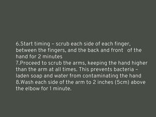6.Start timing – scrub each side of each finger,
between the fingers, and the back and front of the
hand for 2 minutes
7.Proceed to scrub the arms, keeping the hand higher
than the arm at all times. This prevents bacteria –
laden soap and water from contaminating the hand
8.Wash each side of the arm to 2 inches (5cm) above
the elbow for 1 minute.
<number>
 