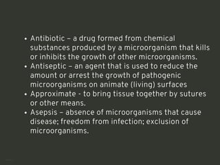 Antibiotic – a drug formed from chemical
substances produced by a microorganism that kills
or inhibits the growth of other microorganisms.
Antiseptic – an agent that is used to reduce the
amount or arrest the growth of pathogenic
microorganisms on animate (living) surfaces
Approximate - to bring tissue together by sutures
or other means.
Asepsis – absence of microorganisms that cause
disease; freedom from infection; exclusion of
microorganisms.
<number>
 