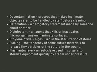 Decontamination – process that makes inanimate
objects safer to be handled by staff before cleaning.
Defamation – a derogatory statement made by someone
about another.
Disinfectant – an agent that kills or inactivates
microorganisms on inanimate surfaces.
Ethylene oxide – a gas used in the sterilization of items.
Flaking – the tendency of some suture materials to
release tiny particles of the suture in the wound.
Flash autoclave – an autoclave used in surgery to
sterilize equipment quickly by steam under pressure.
<number>
 