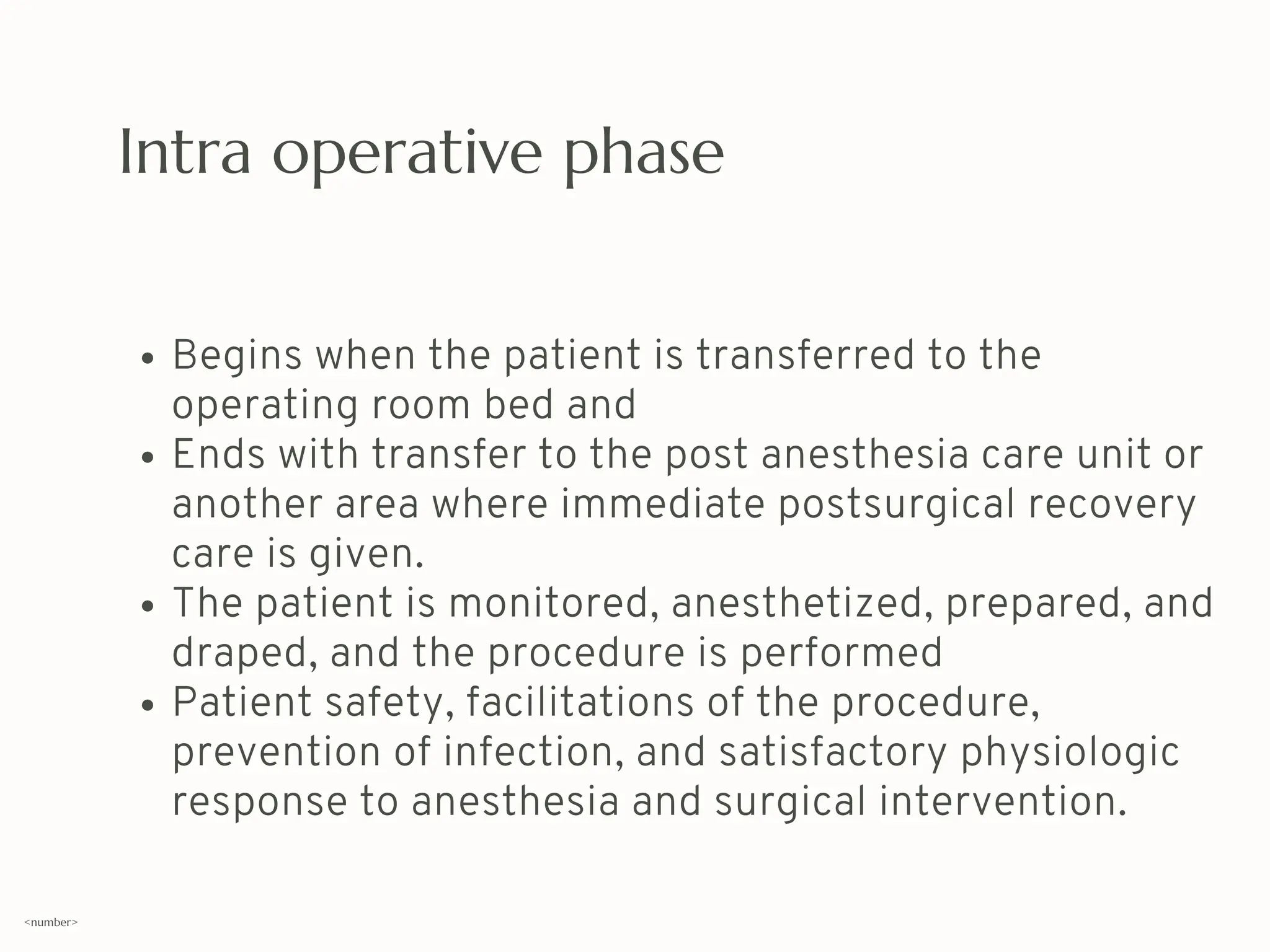 Intra operative phase
Begins when the patient is transferred to the
operating room bed and
Ends with transfer to the post anesthesia care unit or
another area where immediate postsurgical recovery
care is given.
The patient is monitored, anesthetized, prepared, and
draped, and the procedure is performed
Patient safety, facilitations of the procedure,
prevention of infection, and satisfactory physiologic
response to anesthesia and surgical intervention.
<number>
 