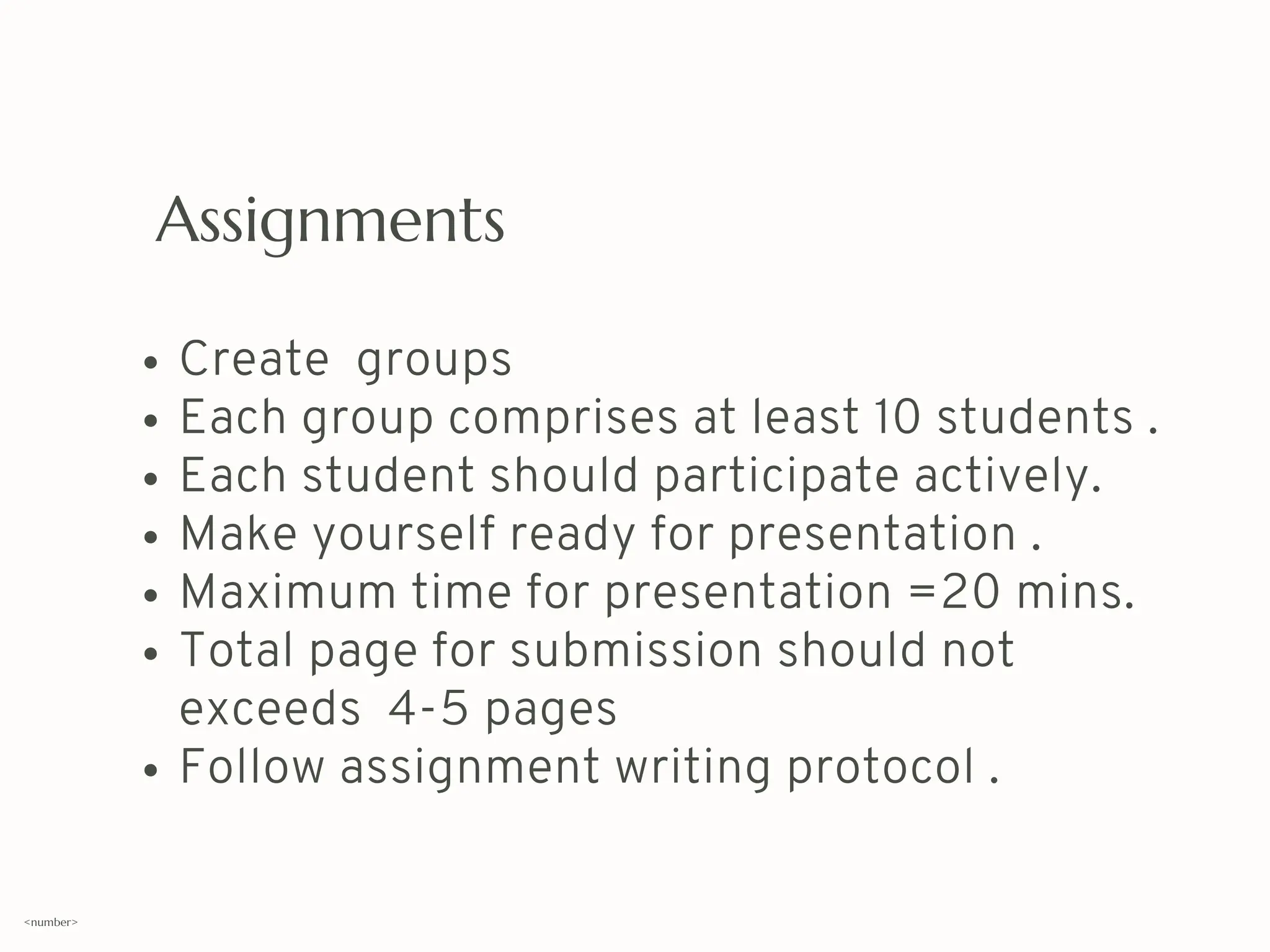 Assignments
Create groups
Each group comprises at least 10 students .
Each student should participate actively.
Make yourself ready for presentation .
Maximum time for presentation =20 mins.
Total page for submission should not
exceeds 4-5 pages
Follow assignment writing protocol .
<number>
 