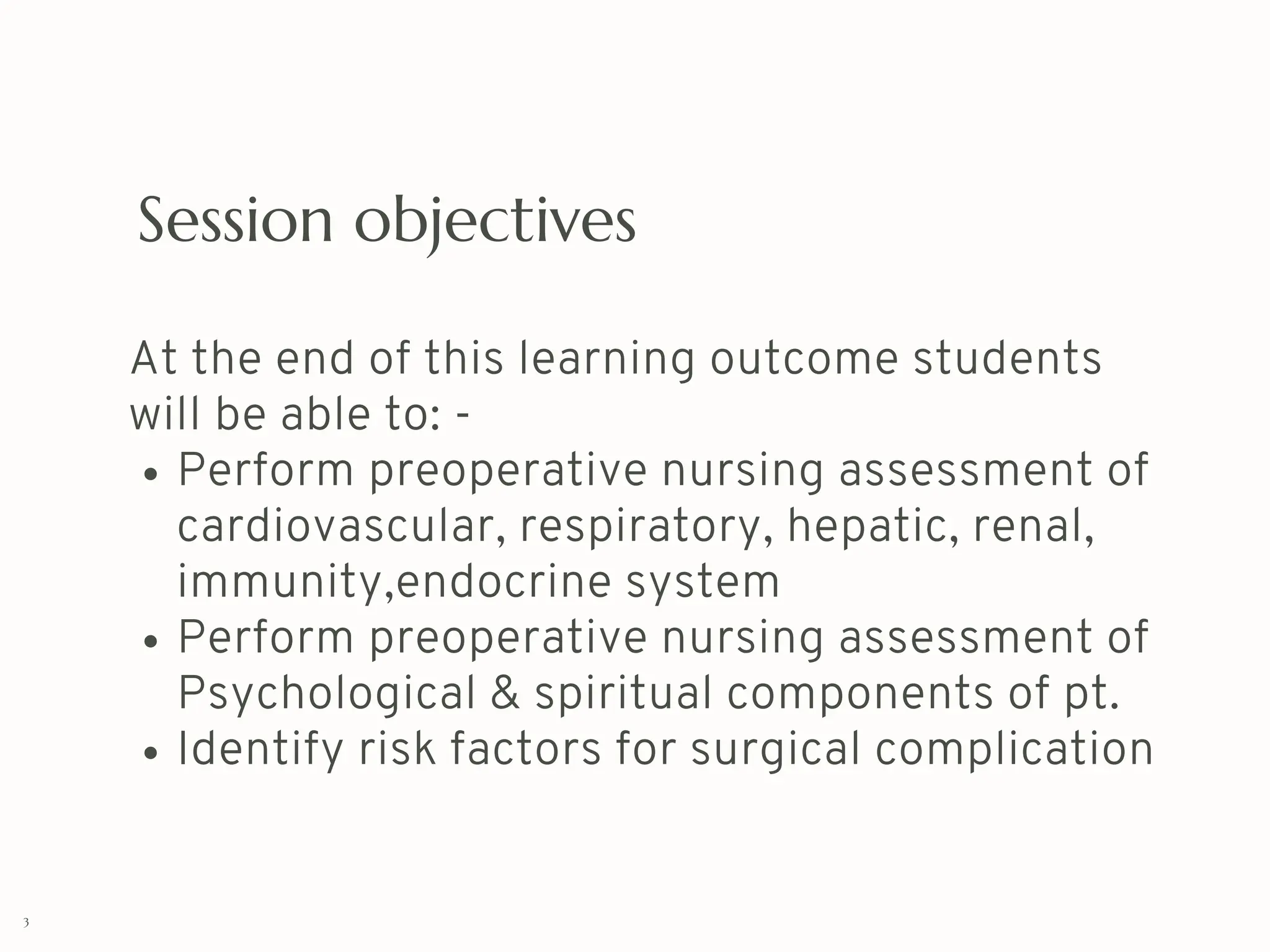 Session objectives
At the end of this learning outcome students
will be able to: -
Perform preoperative nursing assessment of
cardiovascular, respiratory, hepatic, renal,
immunity,endocrine system
Perform preoperative nursing assessment of
Psychological & spiritual components of pt.
Identify risk factors for surgical complication
3
 